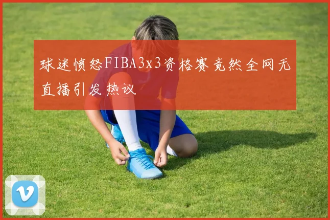 球迷愤怒FIBA3x3资格赛竟然全网无直播引发热议