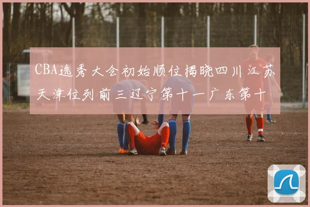 CBA选秀大会初始顺位揭晓四川江苏天津位列前三辽宁第十一广东第十六