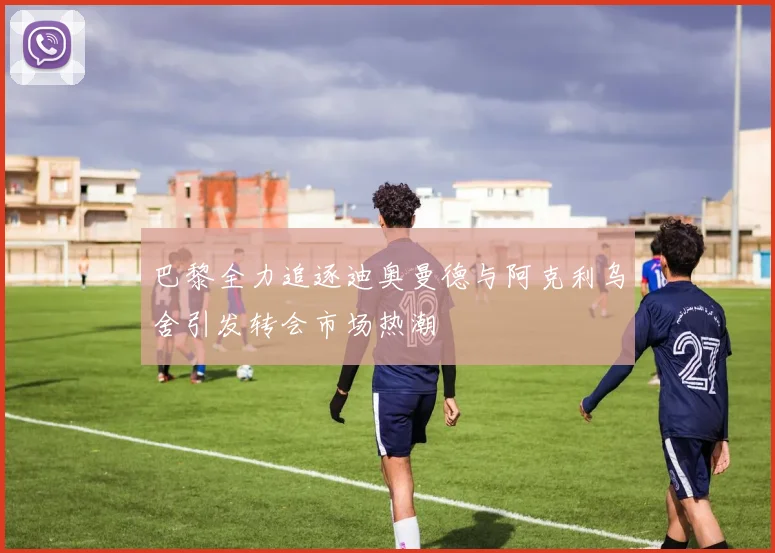 巴黎全力追逐迪奥曼德与阿克利乌舍引发转会市场热潮
