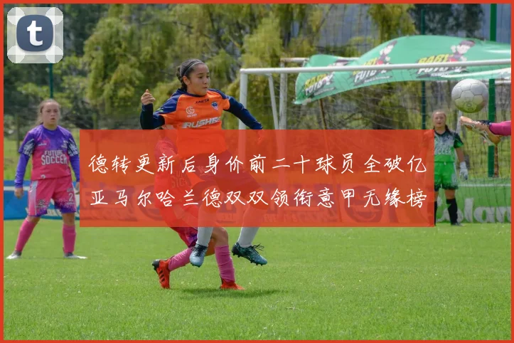 德转更新后身价前二十球员全破亿亚马尔哈兰德双双领衔意甲无缘榜单