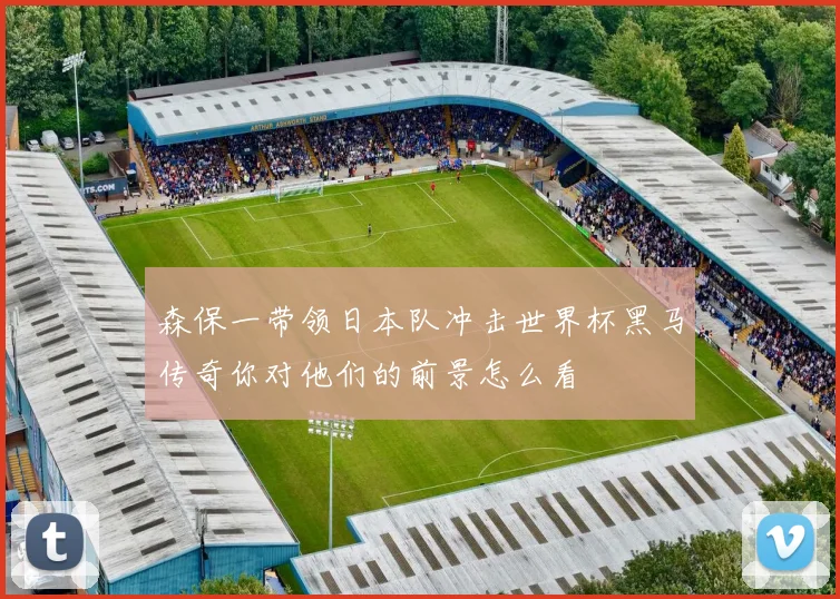 森保一带领日本队冲击世界杯黑马传奇你对他们的前景怎么看
