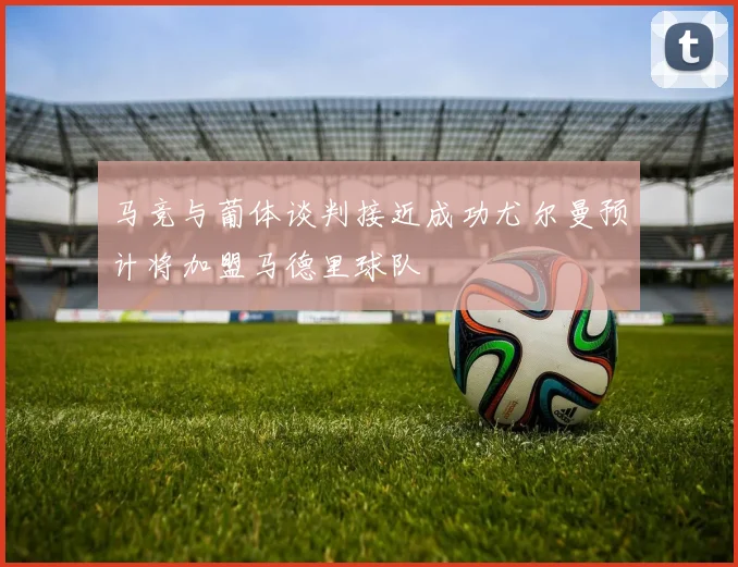 马竞与葡体谈判接近成功尤尔曼预计将加盟马德里球队