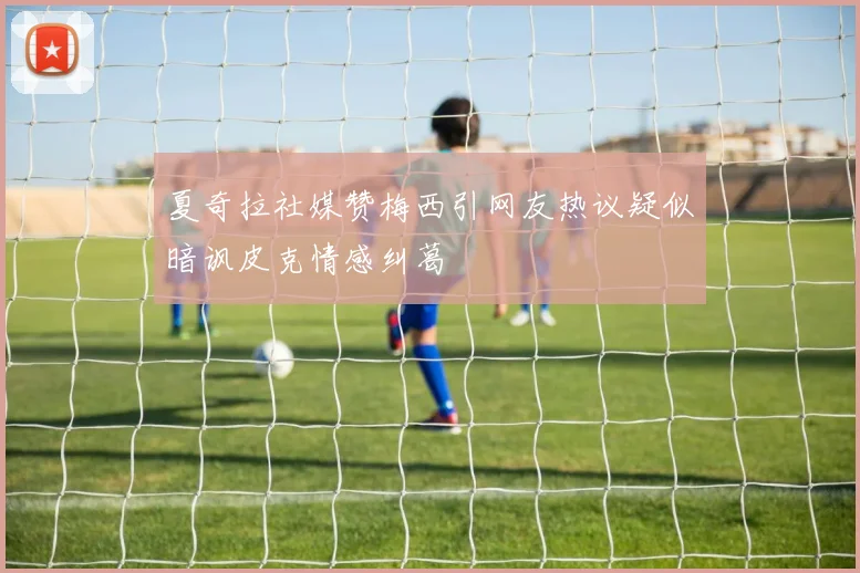 夏奇拉社媒赞梅西引网友热议疑似暗讽皮克情感纠葛