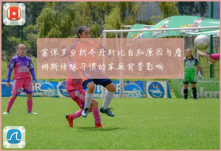 富保罗分析乔丹科比自私原因与詹姆斯传球习惯的家庭背景影响