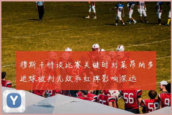 穆斯卡特谈比赛关键时刻莱昂纳多进球被判无效和红牌影响深远