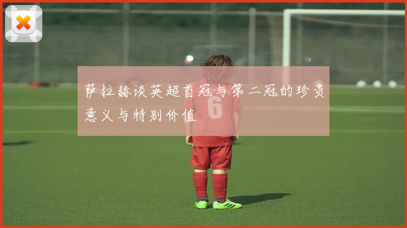 萨拉赫谈英超首冠与第二冠的珍贵意义与特别价值