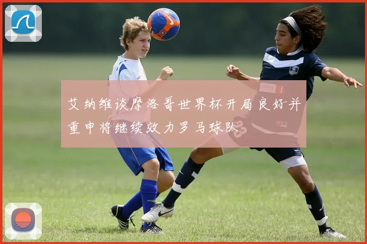艾纳维谈摩洛哥世界杯开局良好并重申将继续效力罗马球队