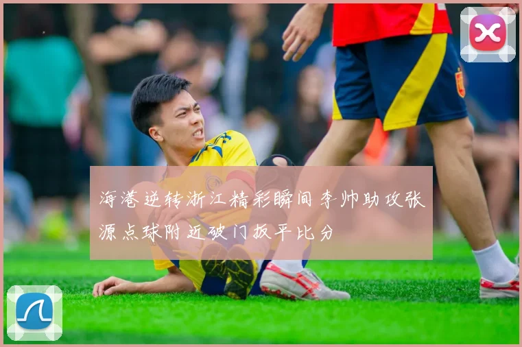 海港逆转浙江精彩瞬间李帅助攻张源点球附近破门扳平比分