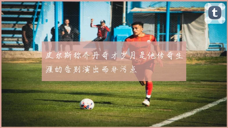 皮尔斯称乔丹奇才岁月是他传奇生涯的告别演出而非污点