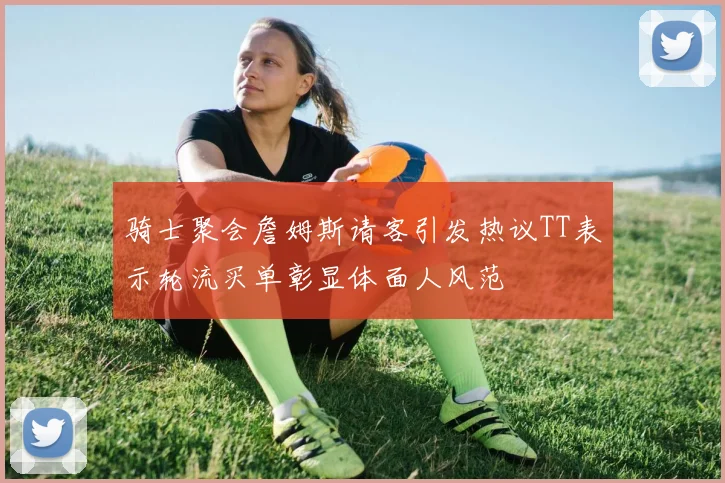 骑士聚会詹姆斯请客引发热议TT表示轮流买单彰显体面人风范