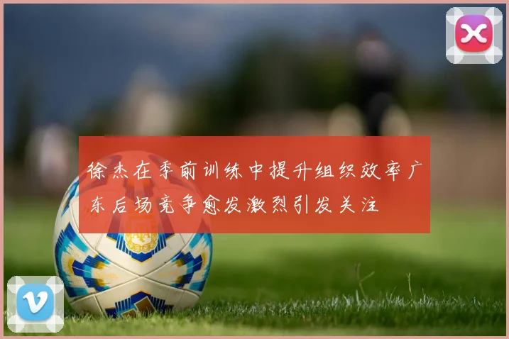 徐杰在季前训练中提升组织效率广东后场竞争愈发激烈引发关注