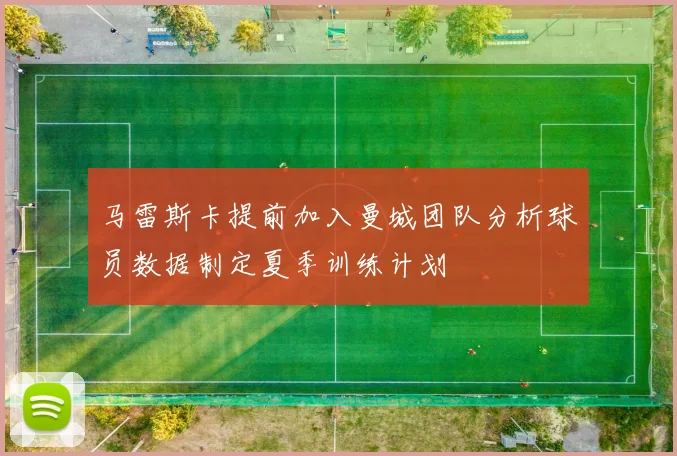 马雷斯卡提前加入曼城团队分析球员数据制定夏季训练计划