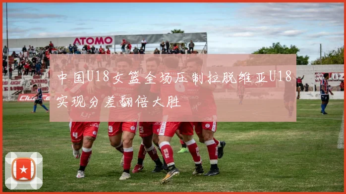中国U18女篮全场压制拉脱维亚U18实现分差翻倍大胜