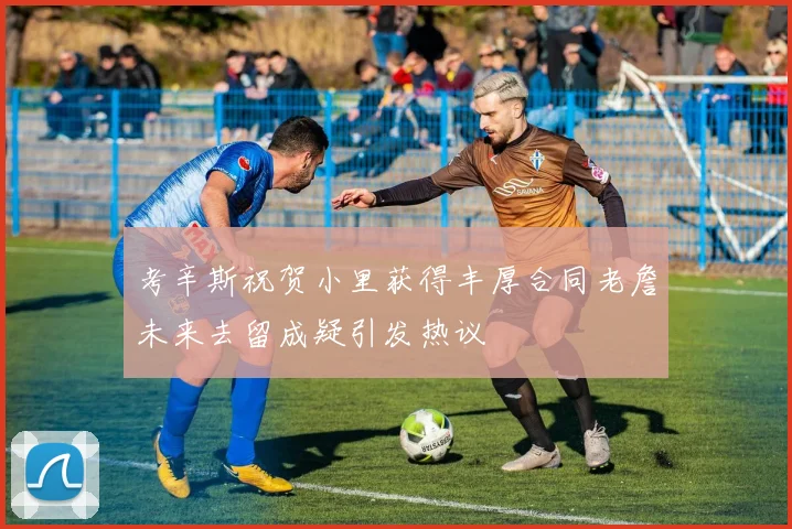 考辛斯祝贺小里获得丰厚合同老詹未来去留成疑引发热议