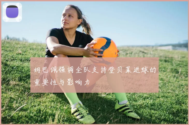 姆巴佩强调全队支持登贝莱进球的重要性与影响力