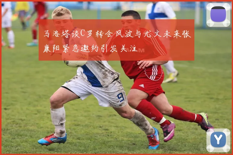 马洛塔谈C罗转会风波与尤文未来张康阳紧急邀约引发关注