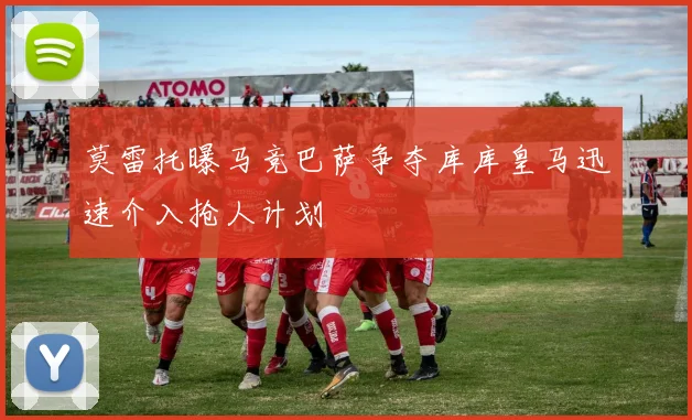 莫雷托曝马竞巴萨争夺库库皇马迅速介入抢人计划