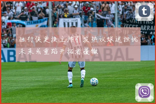 独行侠更换主帅引发热议球迷担忧未来或重蹈开拓者覆辙