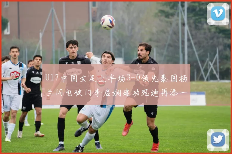 U17中国女足上半场3-0领先泰国杨兰闪电破门李启娴建功宛迪再添一分