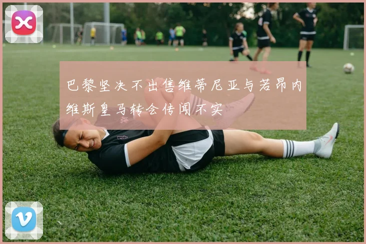 巴黎坚决不出售维蒂尼亚与若昂内维斯皇马转会传闻不实