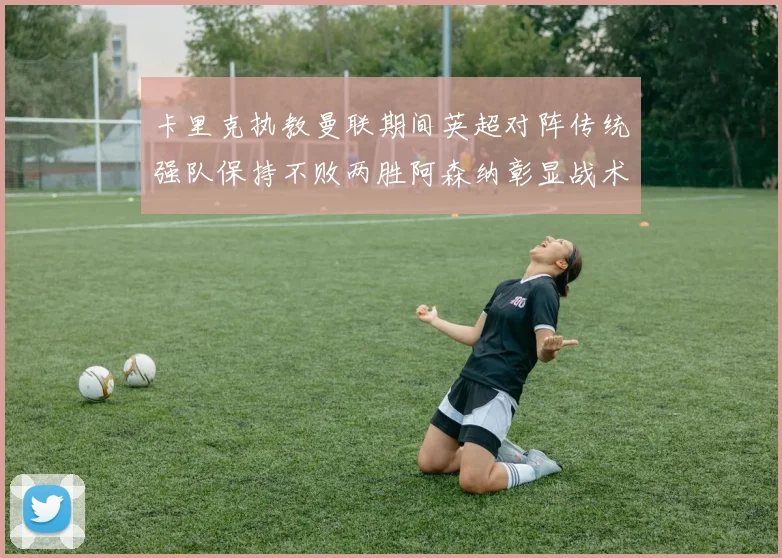 卡里克执教曼联期间英超对阵传统强队保持不败两胜阿森纳彰显战术智慧