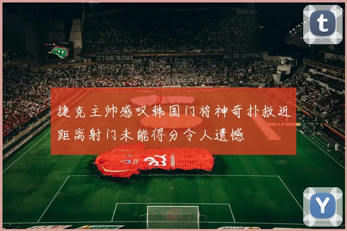 捷克主帅感叹韩国门将神奇扑救近距离射门未能得分令人遗憾