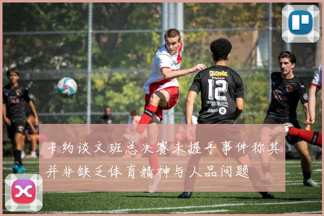 卡约谈文班总决赛未握手事件称其并非缺乏体育精神与人品问题