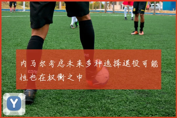 内马尔考虑未来多种选择退役可能性也在权衡之中